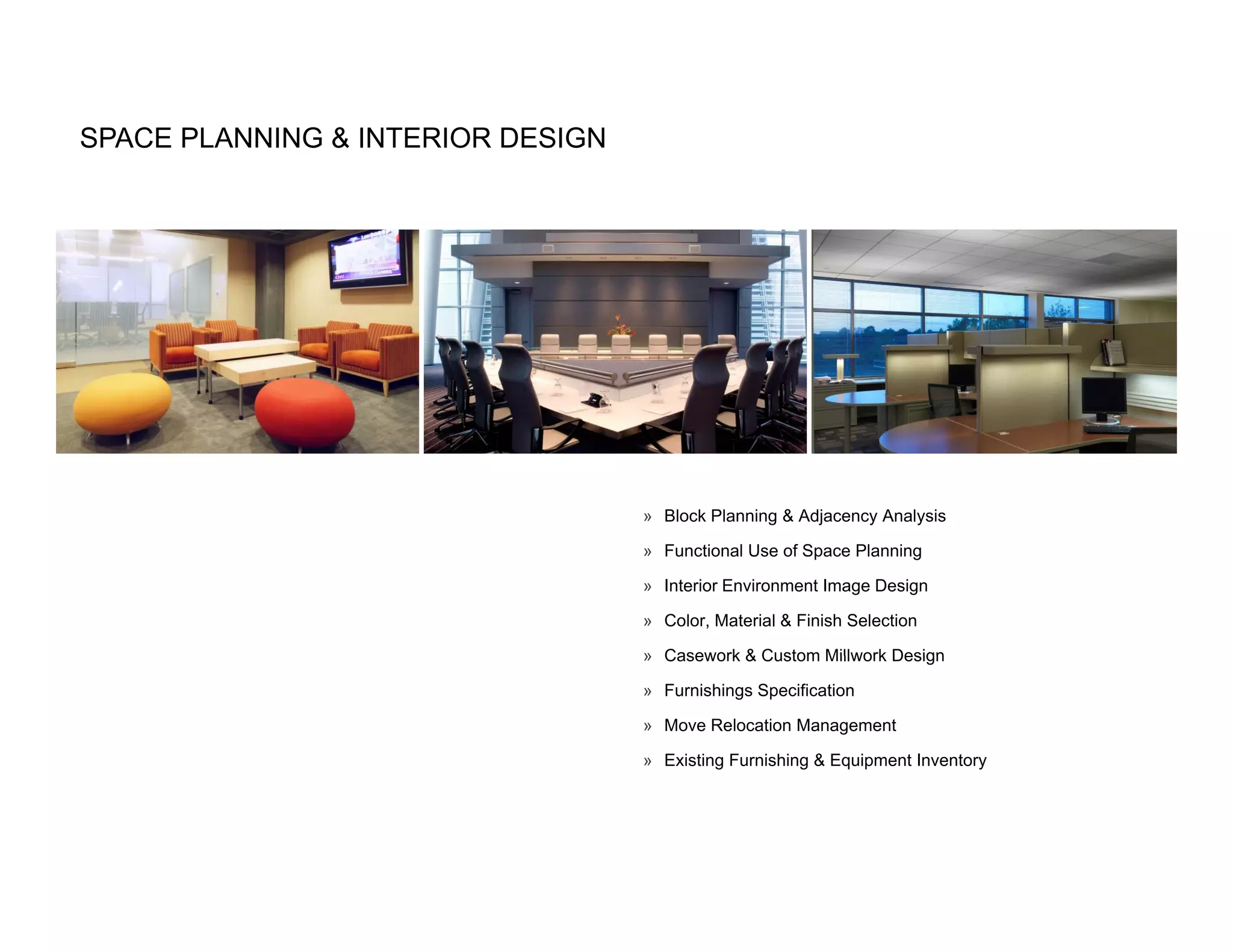 SPACE PLANNING & INTERIOR DESIGN




                                   » Block Planning & Adjacency Analysis

                                   » Functional Use of Space Planning

                                   » Interior Environment Image Design

                                   » Color, Material & Finish Selection

                                   » Casework & Custom Millwork Design

                                   » Furnishings Specification

                                   » Move Relocation Management

                                   » Existing Furnishing & Equipment Inventory
 