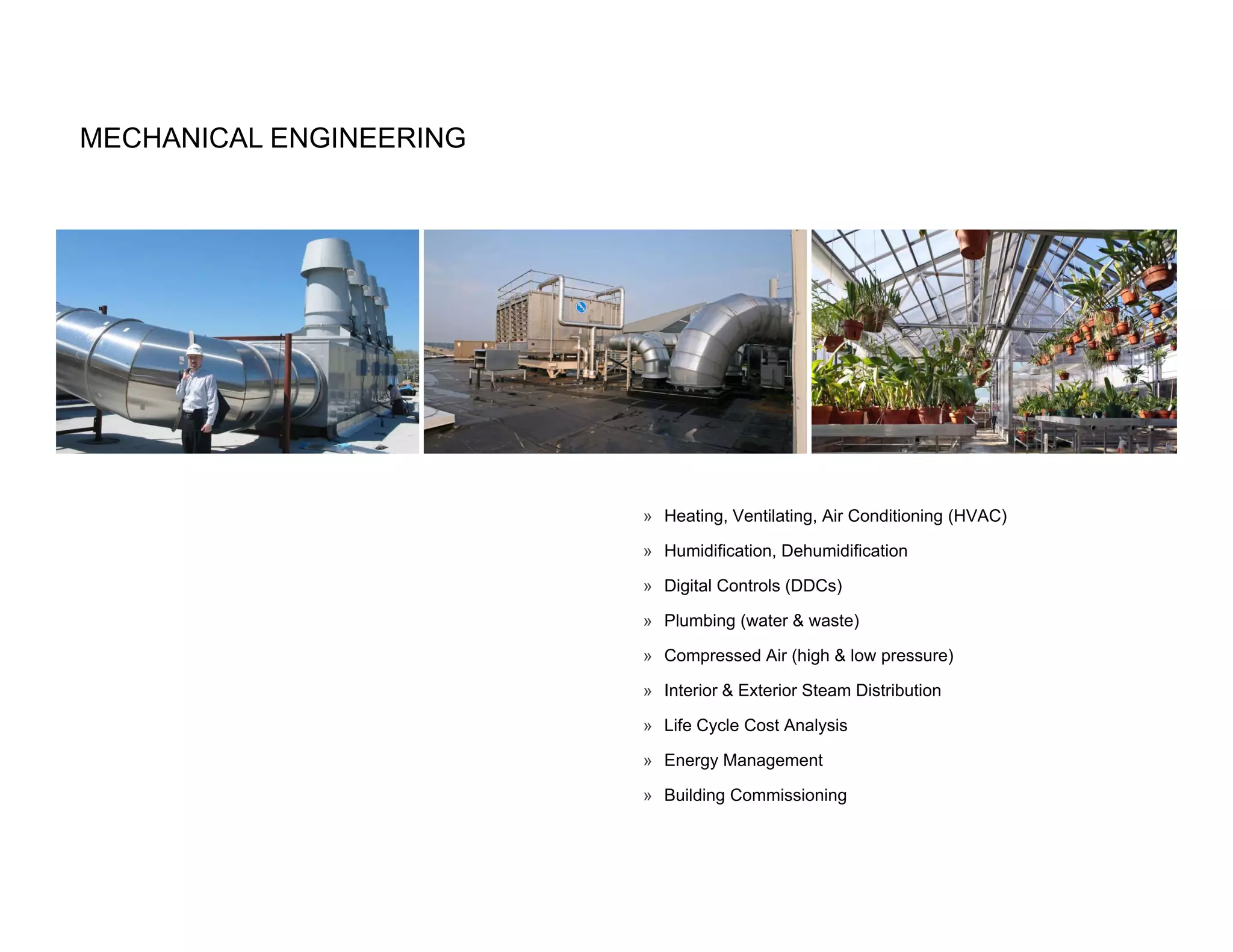 MECHANICAL ENGINEERING




                         » Heating, Ventilating, Air Conditioning (HVAC)

                         » Humidification, Dehumidification

                         » Digital Controls (DDCs)

                         » Plumbing (water & waste)

                         » Compressed Air (high & low pressure)

                         » Interior & Exterior Steam Distribution

                         » Life Cycle Cost Analysis

                         » Energy Management

                         » Building Commissioning
 