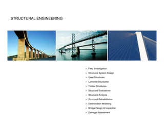 STRUCTURAL ENGINEERING




                         » Field Investigation
                         » Structural System Design
                         » Steel Structures
                         » Concrete Structures
                         » Timber Structures
                         » Structural Evaluations
                         » Structural Analysis
                         » Structural Rehabilitation
                         » Deterioration Modeling
                         » Bridge Design & Inspection
                         » Damage Assessment
 