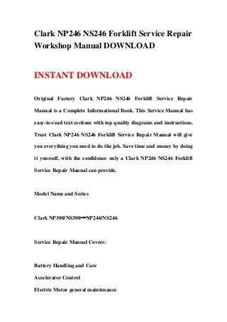 Clark NP246 NS246 Forklift Service Repair
Workshop Manual DOWNLOAD
INSTANT DOWNLOAD
Original Factory Clark NP246 NS246 Forklift Service Repair
Manual is a Complete Informational Book. This Service Manual has
easy-to-read text sections with top quality diagrams and instructions.
Trust Clark NP246 NS246 Forklift Service Repair Manual will give
you everything you need to do the job. Save time and money by doing
it yourself, with the confidence only a Clark NP246 NS246 Forklift
Service Repair Manual can provide.
Model Name and Series
Clark NP300/NS300→NP246/NS246
Service Repair Manual Covers:
Battery Handling and Care
Accelerator Control
Electric Motor general maintenance
 