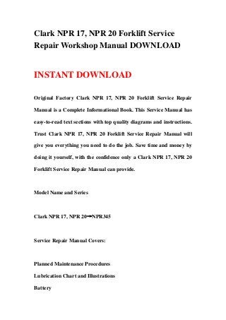 Clark NPR 17, NPR 20 Forklift Service
Repair Workshop Manual DOWNLOAD
INSTANT DOWNLOAD
Original Factory Clark NPR 17, NPR 20 Forklift Service Repair
Manual is a Complete Informational Book. This Service Manual has
easy-to-read text sections with top quality diagrams and instructions.
Trust Clark NPR 17, NPR 20 Forklift Service Repair Manual will
give you everything you need to do the job. Save time and money by
doing it yourself, with the confidence only a Clark NPR 17, NPR 20
Forklift Service Repair Manual can provide.
Model Name and Series
Clark NPR 17, NPR 20→NPR345
Service Repair Manual Covers:
Planned Maintenance Procedures
Lubrication Chart and Illustrations
Battery
 