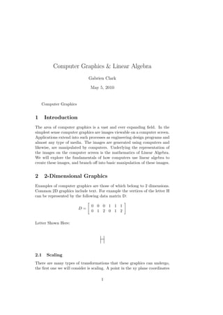 Computer Graphics & Linear Algebra
Gabrien Clark
May 5, 2010
Computer Graphics
1 Introduction
The area of computer graphics is a vast and ever expanding ﬁeld. In the
simplest sense computer graphics are images viewable on a computer screen.
Applications extend into such processes as engineering design programs and
almost any type of media. The images are generated using computers and
likewise, are manipulated by computers. Underlying the representation of
the images on the computer screen is the mathematics of Linear Algebra.
We will explore the fundamentals of how computers use linear algebra to
create these images, and branch oﬀ into basic manipulation of these images.
2 2-Dimensional Graphics
Examples of computer graphics are those of which belong to 2 dimensions.
Common 2D graphics include text. For example the vertices of the letter H
can be represented by the following data matrix D:
D =
0 0 0 1 1 1
0 1 2 0 1 2
Letter Shown Here:
2.1 Scaling
There are many types of transformations that these graphics can undergo,
the ﬁrst one we will consider is scaling. A point in the xy plane coordinates
1
 
