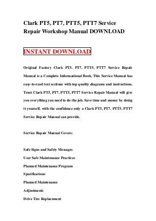 Clark PT5, PT7, PTT5, PTT7 Service
Repair Workshop Manual DOWNLOAD


INSTANT DOWNLOAD

Original Factory Clark PT5, PT7, PTT5, PTT7 Service Repair

Manual is a Complete Informational Book. This Service Manual has

easy-to-read text sections with top quality diagrams and instructions.

Trust Clark PT5, PT7, PTT5, PTT7 Service Repair Manual will give

you everything you need to do the job. Save time and money by doing

it yourself, with the confidence only a Clark PT5, PT7, PTT5, PTT7

Service Repair Manual can provide.



Service Repair Manual Covers:



Safe Signs and Safety Messages

User Safe Maintenance Practices

Planned Maintenance Program

Specifications

Planned Maintenance

Adjustments

Drive Tire Replacement
 