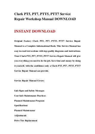 Clark PT5, PT7, PTT5, PTT7 Service
Repair Workshop Manual DOWNLOAD
INSTANT DOWNLOAD
Original Factory Clark PT5, PT7, PTT5, PTT7 Service Repair
Manual is a Complete Informational Book. This Service Manual has
easy-to-read text sections with top quality diagrams and instructions.
Trust Clark PT5, PT7, PTT5, PTT7 Service Repair Manual will give
you everything you need to do the job. Save time and money by doing
it yourself, with the confidence only a Clark PT5, PT7, PTT5, PTT7
Service Repair Manual can provide.
Service Repair Manual Covers:
Safe Signs and Safety Messages
User Safe Maintenance Practices
Planned Maintenance Program
Specifications
Planned Maintenance
Adjustments
Drive Tire Replacement
 