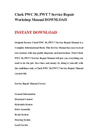 Clark PWC 30, PWT 7 Service Repair
Workshop Manual DOWNLOAD
INSTANT DOWNLOAD
Original Factory Clark PWC 30, PWT 7 Service Repair Manual is a
Complete Informational Book. This Service Manual has easy-to-read
text sections with top quality diagrams and instructions. Trust Clark
PWC 30, PWT 7 Service Repair Manual will give you everything you
need to do the job. Save time and money by doing it yourself, with
the confidence only a Clark PWC 30, PWT 7 Service Repair Manual
can provide.
Service Repair Manual Covers:
General Information
Electrical Control
Hydraulic System
Drive Assembly
Brake System
Steering System
Load Carrier
 