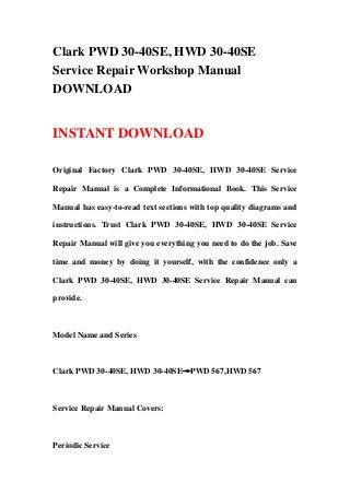 Clark PWD 30-40SE, HWD 30-40SE
Service Repair Workshop Manual
DOWNLOAD
INSTANT DOWNLOAD
Original Factory Clark PWD 30-40SE, HWD 30-40SE Service
Repair Manual is a Complete Informational Book. This Service
Manual has easy-to-read text sections with top quality diagrams and
instructions. Trust Clark PWD 30-40SE, HWD 30-40SE Service
Repair Manual will give you everything you need to do the job. Save
time and money by doing it yourself, with the confidence only a
Clark PWD 30-40SE, HWD 30-40SE Service Repair Manual can
provide.
Model Name and Series
Clark PWD 30-40SE, HWD 30-40SE→PWD 567,HWD 567
Service Repair Manual Covers:
Periodic Service
 