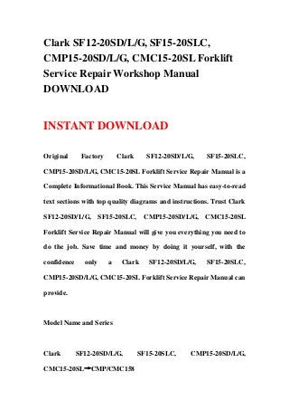 Clark SF12-20SD/L/G, SF15-20SLC,
CMP15-20SD/L/G, CMC15-20SL Forklift
Service Repair Workshop Manual
DOWNLOAD
INSTANT DOWNLOAD
Original Factory Clark SF12-20SD/L/G, SF15-20SLC,
CMP15-20SD/L/G, CMC15-20SL Forklift Service Repair Manual is a
Complete Informational Book. This Service Manual has easy-to-read
text sections with top quality diagrams and instructions. Trust Clark
SF12-20SD/L/G, SF15-20SLC, CMP15-20SD/L/G, CMC15-20SL
Forklift Service Repair Manual will give you everything you need to
do the job. Save time and money by doing it yourself, with the
confidence only a Clark SF12-20SD/L/G, SF15-20SLC,
CMP15-20SD/L/G, CMC15-20SL Forklift Service Repair Manual can
provide.
Model Name and Series
Clark SF12-20SD/L/G, SF15-20SLC, CMP15-20SD/L/G,
CMC15-20SL→CMP/CMC158
 
