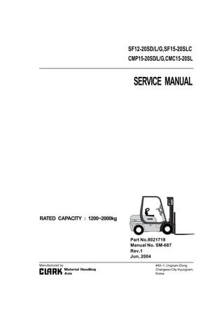 SERVICE MANUAL
RATED CAPACITY : 1200~2000kg
SF12-20SD/L/G,SF15-20SLC
CMP15-20SD/L/G,CMC15-20SL
#40–1, Ungnam-Dong,
Changwon-City,Kyungnam,
Korea
Part No.8021718
Manual No. SM-687
Manufactured by
Rev.1
Jun, 2004
 