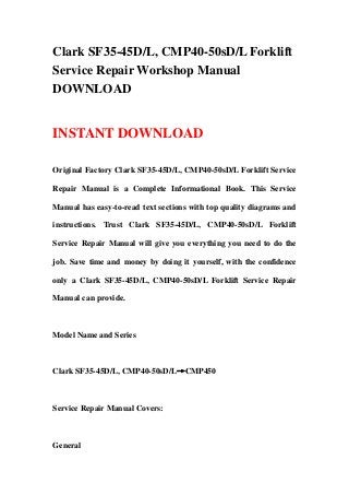 Clark SF35-45D/L, CMP40-50sD/L Forklift
Service Repair Workshop Manual
DOWNLOAD
INSTANT DOWNLOAD
Original Factory Clark SF35-45D/L, CMP40-50sD/L Forklift Service
Repair Manual is a Complete Informational Book. This Service
Manual has easy-to-read text sections with top quality diagrams and
instructions. Trust Clark SF35-45D/L, CMP40-50sD/L Forklift
Service Repair Manual will give you everything you need to do the
job. Save time and money by doing it yourself, with the confidence
only a Clark SF35-45D/L, CMP40-50sD/L Forklift Service Repair
Manual can provide.
Model Name and Series
Clark SF35-45D/L, CMP40-50sD/L→CMP450
Service Repair Manual Covers:
General
 