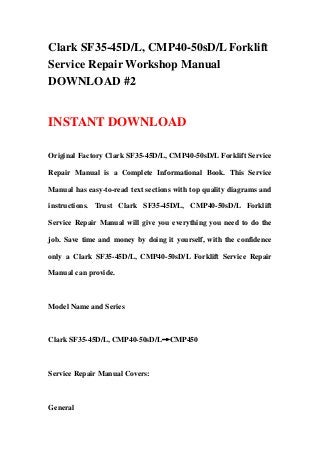 Clark SF35-45D/L, CMP40-50sD/L Forklift
Service Repair Workshop Manual
DOWNLOAD #2
INSTANT DOWNLOAD
Original Factory Clark SF35-45D/L, CMP40-50sD/L Forklift Service
Repair Manual is a Complete Informational Book. This Service
Manual has easy-to-read text sections with top quality diagrams and
instructions. Trust Clark SF35-45D/L, CMP40-50sD/L Forklift
Service Repair Manual will give you everything you need to do the
job. Save time and money by doing it yourself, with the confidence
only a Clark SF35-45D/L, CMP40-50sD/L Forklift Service Repair
Manual can provide.
Model Name and Series
Clark SF35-45D/L, CMP40-50sD/L→CMP450
Service Repair Manual Covers:
General
 