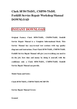Clark SF50-75sD/L, CMP50-75sD/L
Forklift Service Repair Workshop Manual
DOWNLOAD


INSTANT DOWNLOAD

Original Factory Clark SF50-75sD/L, CMP50-75sD/L Forklift

Service Repair Manual is a Complete Informational Book. This

Service Manual has easy-to-read text sections with top quality

diagrams and instructions. Trust Clark SF50-75sD/L, CMP50-75sD/L

Forklift Service Repair Manual will give you everything you need to

do the job. Save time and money by doing it yourself, with the

confidence only a Clark SF50-75sD/L, CMP50-75sD/L Forklift

Service Repair Manual can provide.



Model Name and Series



Clark SF50-75sD/L, CMP50-75sD/L→CMP 570



Service Repair Manual Covers:



General
 