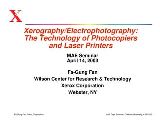 Xerography/Electrophotography:
         The Technology of Photocopiers
               and Laser Printers
                                 MAE Seminar
                                 April 14, 2003

                                  Fa-Gung Fan
                    Wilson Center for Research & Technology
                              Xerox Corporation
                                  Webster, NY



Fa-Gung Fan, Xerox Corporation                    MAE Dept. Seminar, Clarkson University, 4/14/2003
 