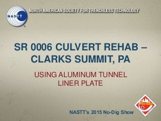 SR 0006 CULVERT REHAB –
CLARKS SUMMIT, PA
USING ALUMINUM TUNNEL
LINER PLATE
NASTT’s 2015 No-Dig Show
 