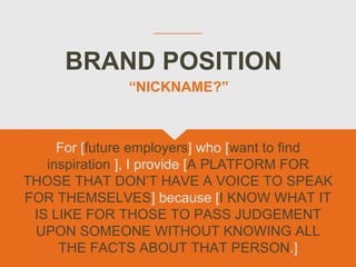BRAND POSITION
For [future employers] who [want to find
inspiration ], I provide [A PLATFORM FOR
THOSE THAT DON’T HAVE A VOICE TO SPEAK
FOR THEMSELVES] because [I KNOW WHAT IT
IS LIKE FOR THOSE TO PASS JUDGEMENT
UPON SOMEONE WITHOUT KNOWING ALL
THE FACTS ABOUT THAT PERSON.]
“NICKNAME?”
 