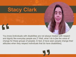 Stacy Clark
You know [individuals with disabilities are not always treated with respect
and dignity like everyday people are ]? Well, what I do is [be the voice of
change for these groups of people]. In fact, [I have seen people change their
attitudes when they respect individuals that do have disabilities].
 