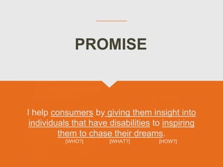 I help consumers by giving them insight into
individuals that have disabilities to inspiring
them to chase their dreams.
[WHO?] [WHAT?] [HOW?]
PROMISE
 