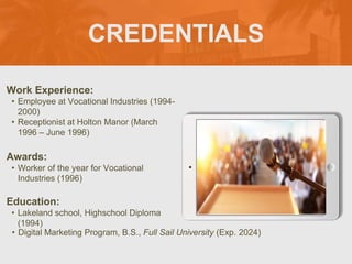 CREDENTIALS
Work Experience:
• Employee at Vocational Industries (1994-
2000)
• Receptionist at Holton Manor (March
1996 – June 1996)
Education:
• Lakeland school, Highschool Diploma
(1994)
• Digital Marketing Program, B.S., Full Sail University (Exp. 2024)
Awards:
• Worker of the year for Vocational
Industries (1996)
Picture Relevant
to Your Industry
Goes Here
 