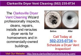 The Clarksville Dryer
Vent Cleaning Wizard
professionally inspects,
cleans, repairs,
installs and reroutes
dryer vents for
homeowners and in
commercially-owned
buildings.
Call Today at
502-235-0734 to
Schedule a Dryer Vent
Inspection!
Visit Our Website : http://www.clarksvilledryerventcleaning.com/
Clarksville Dryer Vent Cleaning (502) 235-0734
 
