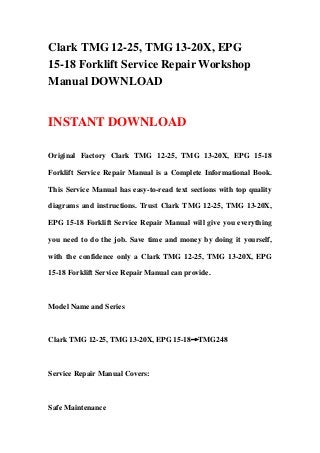 Clark TMG 12-25, TMG 13-20X, EPG
15-18 Forklift Service Repair Workshop
Manual DOWNLOAD
INSTANT DOWNLOAD
Original Factory Clark TMG 12-25, TMG 13-20X, EPG 15-18
Forklift Service Repair Manual is a Complete Informational Book.
This Service Manual has easy-to-read text sections with top quality
diagrams and instructions. Trust Clark TMG 12-25, TMG 13-20X,
EPG 15-18 Forklift Service Repair Manual will give you everything
you need to do the job. Save time and money by doing it yourself,
with the confidence only a Clark TMG 12-25, TMG 13-20X, EPG
15-18 Forklift Service Repair Manual can provide.
Model Name and Series
Clark TMG 12-25, TMG 13-20X, EPG 15-18→TMG248
Service Repair Manual Covers:
Safe Maintenance
 