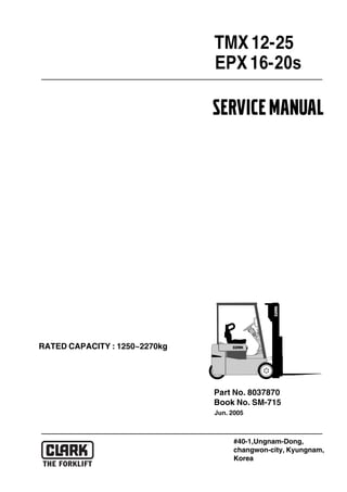 EPX16-20s
Part No. 8037870
Book No. SM-715
Jun. 2005
RATED CAPACITY : 1250~2270kg
SERVICEMANUAL
#40-1,Ungnam-Dong,
changwon-city, Kyungnam,
Korea
TMX12-25
 