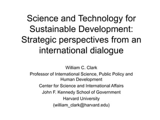 Science and Technology for
Sustainable Development:
Strategic perspectives from an
international dialogue
William C. Clark
Professor of International Science, Public Policy and
Human Development
Center for Science and International Affairs
John F. Kennedy School of Government
Harvard University
(william_clark@harvard.edu)
 