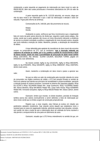 condenando a parte requerida ao pagamento de indenização por dano moral no valor de
R$100.000,00, além das custas processuais e honorários advocatícios de 10% do valor da
condenação.
A parte requerida apela às fls. 112/128 aduzindo, em resumo, alega que
não há dano moral a ser indenizado e que o valor da indenização é elevado e deve ser
reduzido. Pugna pela reforma da sentença.
Contrarrazões às fls. 146/158, pelo não provimento do recurso.
Relatei.
Decido.
Analisando os autos, verifica-se que ficou incontroverso que a negativação
feita em nome da parte autora decorreu de dívida que, segundo a parte autora alegou, não
existia, sendo que a parte apelante não trouxe um único documento indicando a existência
de serviço ou produto contratado a justificar a negativação do nome da parte autora, situação
que torna indevida a restrição de crédito. Mantenho, portanto, a declaração de inexistência
de débito.
A tese defendida pela apelante de inexistência do dano moral não encontra
amparo na jurisprudência do STJ, que já manifestou “que a inscrição indevida em
cadastros de proteção ao crédito, por si só, justifica o pedido de ressarcimento a título
de danos morais, tendo em vista a possibilidade de presunção do abalo moral sofrido
(REsp 1155726/SC, Rel. Ministra ELIANA CALMON, SEGUNDA TURMA, julgado em
04/03/2010, DJe 18/03/2010).
No mesmo sentido: AgRg no Ag 1231321/RJ, AgRg no REsp 690230/PE,
AgRg no Ag 670523/RS, REsp 640196/PR, AgRg no REsp 299655/SP, REsp 233076/RJ,
dentre muito outros.
Assim, mantenho a condenação em dano moral e passo a apreciar seu
valor.
No que se refere ao valor da condenação pela inscrição indevida do nome
do consumidor nos órgãos restritivos de crédito, o STJ tem posição firmada no sentido de
fixá-lo em patamar que atenda aos princípios da razoabilidade e proporcionalidade, operando
a redução quando se mostrar excessivo, consoante se observa dos seguintes julgados: REsp
811.411/RJ e REsp 782.046/RN Relator Min. Jorge Scartezzini; REsp 710.959/MS Relator
Min. Barros Monteiro; REsp 684.985/RJ Relator Min. Cesar Asfor Rocha; REsp 625089/MS
Relator Min. Fernando Gonçalves; AgRg no REsp 690230 Relator Min. Eliana Calmon, dentre
outros.
Outrossim, lembro que inexiste, no direito brasileiro, previsão de limitação
tarifária acerca dos valores eventualmente a serem deferidos a título de indenização por
dano moral, sendo que os limites surgem de construção jurisprudencial.
Registro que, a esse respeito, esta Câmara já evoluiu em relação aos
parâmetros adotados inicialmente, hoje estando acima daquilo que estabelecia como o
razoável para os casos de negativação indevida, admitindo quantias mais elevadas, contudo,
sem perder de vista a noção de que a indenização deve ser arbitrada de forma razoável a
não permitir o enriquecimento de uma parte em detrimento de outra.
Outrossim, ressalto que o STJ firmou entendimento no sentido de que, em
Documento Assinado Digitalmente em 01/08/2014 11:03:47 conforme MP nº 2.200-2/2001 de 25/06/2001.
Signatário: MARCOS ALAOR DINIZ GRANGEIA:1010832
Número Verificador: 500076401420138220001288243
Folha n.: 2
 