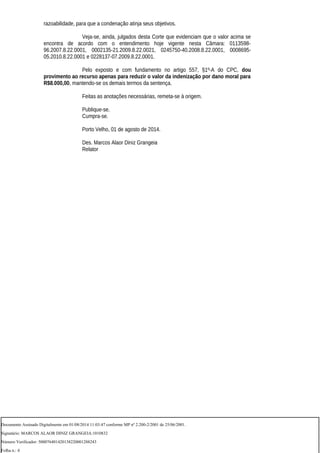 razoabilidade, para que a condenação atinja seus objetivos.
Veja-se, ainda, julgados desta Corte que evidenciam que o valor acima se
encontra de acordo com o entendimento hoje vigente nesta Câmara: 0113598-
96.2007.8.22.0001, 0002135-21.2009.8.22.0021, 0245750-40.2008.8.22.0001, 0008695-
05.2010.8.22.0001 e 0228137-07.2009.8.22.0001.
Pelo exposto e com fundamento no artigo 557, §1º-A do CPC, dou
provimento ao recurso apenas para reduzir o valor da indenização por dano moral para
R$8.000,00, mantendo-se os demais termos da sentença.
Feitas as anotações necessárias, remeta-se à origem.
Publique-se.
Cumpra-se.
Porto Velho, 01 de agosto de 2014.
Des. Marcos Alaor Diniz Grangeia
Relator
Documento Assinado Digitalmente em 01/08/2014 11:03:47 conforme MP nº 2.200-2/2001 de 25/06/2001.
Signatário: MARCOS ALAOR DINIZ GRANGEIA:1010832
Número Verificador: 500076401420138220001288243
Folha n.: 4
 