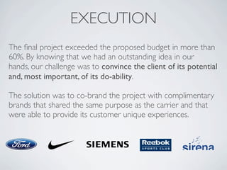 EXECUTION
The ﬁnal project exceeded the proposed budget in more than
60%. By knowing that we had an outstanding idea in our
hands, our challenge was to convince the client of its potential
and, most important, of its do-ability.
The solution was to co-brand the project with complimentary
brands that shared the same purpose as the carrier and that
were able to provide its customer unique experiences.
 