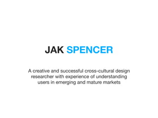 JAK SPENCER
A creative and successful cross-cultural design
researcher with experience of understanding
users in emerging and mature markets

 