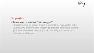 Propostas
• Troca com usuários “não amigos”
Para fazer a rede de amigos crescer e aumentar as negociações entre
usuários, uma área com uma listagem de produtos para trocas ajudaria a
gerar interações entre pessoas que não são amigos, aumentando o
potencial social do app.
 