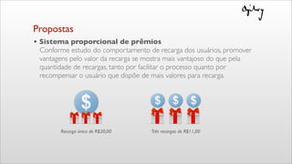 • Sistema proporcional de prêmios
Conforme estudo do comportamento de recarga dos usuários, promover
vantagens pelo valor da recarga se mostra mais vantajoso do que pela
quantidade de recargas, tanto por facilitar o processo quanto por
recompensar o usuário que dispõe de mais valores para recarga.
Recarga única de R$30,00 Três recargas de R$11,00
Propostas
 