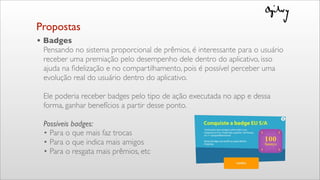 Propostas
• Badges
Pensando no sistema proporcional de prêmios, é interessante para o usuário
receber uma premiação pelo desempenho dele dentro do aplicativo, isso
ajuda na ﬁdelização e no compartilhamento, pois é possível perceber uma
evolução real do usuário dentro do aplicativo.
Ele poderia receber badges pelo tipo de ação executada no app e dessa
forma, ganhar benefícios a partir desse ponto.
Possíveis badges:
• Para o que mais faz trocas
• Para o que indica mais amigos
• Para o resgata mais prêmios, etc
 