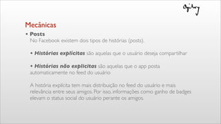• Posts
No Facebook existem dois tipos de histórias (posts).
• Histórias explícitas são aquelas que o usuário deseja compartilhar
• Histórias não explicitas são aquelas que o app posta
automaticamente no feed do usuário
A história explícita tem mais distribuição no feed do usuário e mais
relevância entre seus amigos. Por isso, informações como ganho de badges
elevam o status social do usuário perante os amigos.
Mecânicas
 