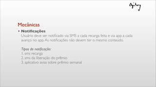 • Notiﬁcações
Usuário deve ser notiﬁcado via SMS a cada recarga feita e via app a cada
avanço no app.As notiﬁcações não devem ter o mesmo conteúdo.
Tipos de notiﬁcação:
1. sms recarga
2. sms da liberação do prêmio
3. aplicativo avisa sobre prêmio semanal
Mecânicas
 