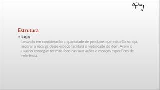 • Loja
Levando em consideração a quantidade de produtos que existirão na loja,
separar a recarga desse espaço facilitará o visibilidade do item.Assim o
usuário consegue ter mais foco nas suas ações e espaços especíﬁcos de
referência.
Estrutura
 