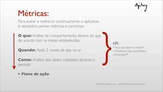 Métricas:
Para avaliar e melhorar continuamente o aplicativo,
é necessário pensar métricas e caminhos:
O que: Análise de comportamento dentro do app
de acordo com as metas estabelecidas
Quando: Após 2 meses de app no ar
Como: Análise dos dados coletados durante o
período
• Plano de ação
}KPI:
•Taxa de retorno médio*
• Produtos mais escolhidos/
comprados*
*somente possível com a inserção de tag de e-commerce
 