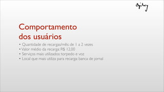Comportamento
dos usuários
• Quantidade de recargas/mês: de 1 a 2 vezes
•Valor médio da recarga: R$ 12,00
• Serviços mais utilizados: torpedo e voz
• Local que mais utiliza para recarga: banca de jornal
 