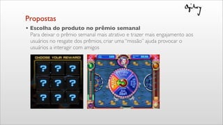 Propostas
• Escolha do produto no prêmio semanal
Para deixar o prêmio semanal mais atrativo e trazer mais engajamento aos
usuários no resgate dos prêmios, criar uma “missão” ajuda provocar o
usuários a interagir com amigos
 