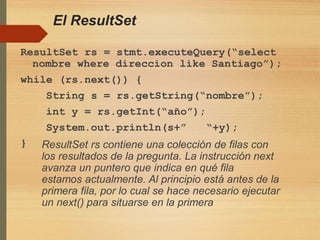 El ResultSet
ResultSet rs = stmt.executeQuery(“select
nombre where direccion like Santiago”);
while (rs.next()) {
String s = rs.getString(“nombre”);
int y = rs.getInt(“año”);
System.out.println(s+” “+y);
} ResultSet rs contiene una colección de filas con
los resultados de la pregunta. La instrucción next
avanza un puntero que indica en qué fila
estamos actualmente. Al principio está antes de la
primera fila, por lo cual se hace necesario ejecutar
un next() para situarse en la primera
 