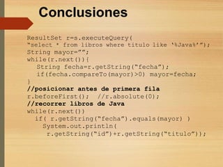Conclusiones
ResultSet r=s.executeQuery(
“select * from libros where titulo like ‘%Java%’”);
String mayor=””;
while(r.next()){
String fecha=r.getString(“fecha”);
if(fecha.compareTo(mayor)>0) mayor=fecha;
}
//posicionar antes de primera fila
r.beforeFirst(); //r.absolute(0);
//recorrer libros de Java
while(r.next())
if( r.getString(“fecha”).equals(mayor) )
System.out.println(
r.getString(“id”)+r.getString(“titulo”));
 
