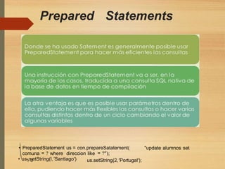 Prepared Statements
• PreparedStatement us = con.prepareSatatement(
comuna = ? where direccion like = ?");
"update alumnos set
• us1.s3etString(l,'Santiago') us.setString(2,'Portugal');
 