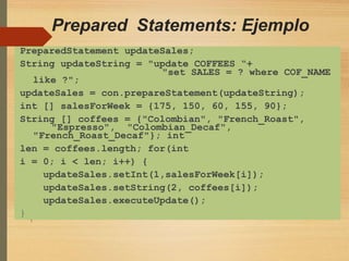 Prepared Statements: Ejemplo
"set SALES = ? where COF_NAME
"Espresso", "Colombian_Decaf",
PreparedStatement updateSales;
String updateString = "update COFFEES “+
like ?";
updateSales = con.prepareStatement(updateString);
int [] salesForWeek = {175, 150, 60, 155, 90};
String [] coffees = {"Colombian", "French_Roast",
"French_Roast_Decaf"}; int
len = coffees.length; for(int
i = 0; i < len; i++) {
updateSales.setInt(1,salesForWeek[i]);
updateSales.setString(2, coffees[i]);
updateSales.executeUpdate();
}
 