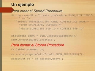Un ejemplo
Para crear el Stored Procedure
String crearSP = “create prodcedure SHOW_SUPPLIERS”+
“ as ”+
“select SUPPLIERS.SUP_NAME, COFFEES.COF_NAME”+
“from SUPPLIERS, COFFEES ”+
“where SUPPLIERS.SUP_ID = COFFEES.SUP_ID”
Statement stmt = con.CreateStatement();
stmt.executeQuery(createSP);
Para llamar el Stored Procedure
CallableStatement cs;
cs = con.prepareCall(“{call SHOW_SUPPLIERS}”);
ResultSet rs = cs.executeQuery();
 
