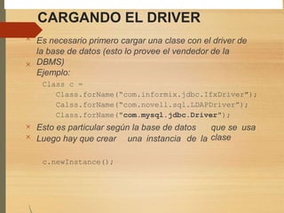 CARGANDO EL DRIVER
Es necesario primero cargar una clase con el driver de
la base de datos (esto lo provee el vendedor de la
DBMS)
Ejemplo:
Class c =
Class.forName(“com.informix.jdbc.IfxDriver");
Calss.forName(“com.novell.sql.LDAPDriver”);
Class.forName("com.mysql.jdbc.Driver");




Esto es particular según la base de datos que se
clase
usa
Luego hay que crear una instancia de la
c.newInstance();
 