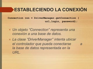 ESTABLECIENDO LA CONEXIÓN
Connection con = DriverManager.getConnection (
url,login, password);
 Un objeto “Connection” representa una
conexión a una base de datos.
La clase “DriverManager” intenta ubicar
el controlador que pueda conectarse
la base de datos representada en la
URL.
a
 