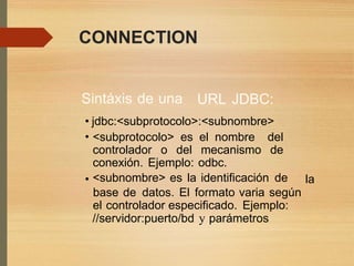 CONNECTION
Sintáxis de una URL JDBC:
•
•
jdbc:<subprotocolo>:<subnombre>
<subprotocolo> es el nombre del
controlador o del mecanismo de
conexión. Ejemplo: odbc.
<subnombre> es la identificación de• la
base de datos. El formato varia según
el controlador especificado. Ejemplo:
//servidor:puerto/bd y parámetros
 
