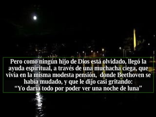 Pero como ningún hijo de Dios está olvidado, llegó la ayuda espiritual, a través de una muchacha ciega, que vivía en la misma modesta pensión,  donde Beethoven se había mudado, y que   le dijo casi gritando: “ Yo daría todo por poder ver una noche de luna” 