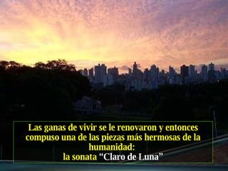 Las ganas de vivir se le renovaron y entonces compuso una de las piezas más hermosas de la humanidad:   la sonata  “Claro de Luna” 