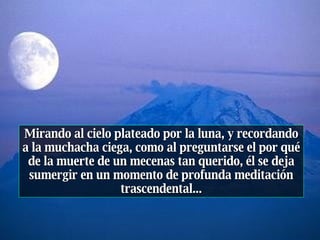 Mirando al cielo plateado por la luna, y recordando a la muchacha ciega, como al preguntarse el por qué de la muerte de un mecenas tan querido, él se deja sumergir en un momento de profunda meditación trascendental... 