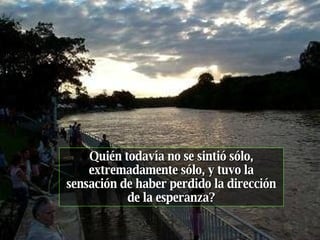 Quién todavía no se sintió sólo, extremadamente sólo, y tuvo la sensación de haber perdido la dirección de la esperanza? 